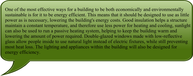 One of the most effective ways for a building to be both economically and environmentally sustainable is for it to be energy efficient. This means that it should be designed to use as little power as is necessary, lowering the building's energy costs. Good insulation helps a structure maintain a constant temperature, and therefore use less power for heating and cooling, sunlight can also be used to run a passive heating system, helping to keep the building warm and lowering the amount of power required. Double-glazed windows made with low-reflective glass allow people inside to use natural light instead of electric fixtures, while still preventing most heat loss. The lighting and appliances within the building will also be designed for energy efficiency.