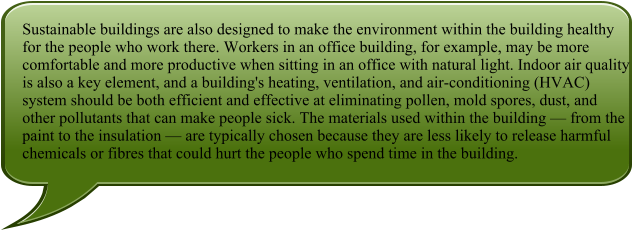 Sustainable buildings are also designed to make the environment within the building healthy for the people who work there. Workers in an office building, for example, may be more comfortable and more productive when sitting in an office with natural light. Indoor air quality is also a key element, and a building's heating, ventilation, and air-conditioning (HVAC) system should be both efficient and effective at eliminating pollen, mold spores, dust, and other pollutants that can make people sick. The materials used within the building — from the paint to the insulation — are typically chosen because they are less likely to release harmful chemicals or fibres that could hurt the people who spend time in the building.