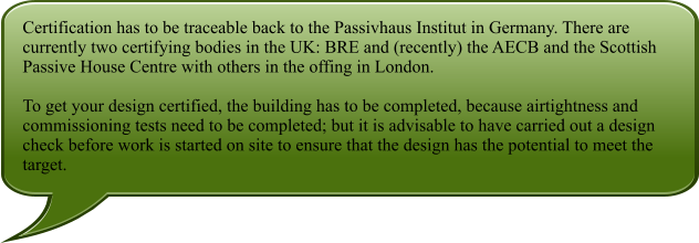 Certification has to be traceable back to the Passivhaus Institut in Germany. There are currently two certifying bodies in the UK: BRE and (recently) the AECB and the Scottish Passive House Centre with others in the offing in London.  To get your design certified, the building has to be completed, because airtightness and commissioning tests need to be completed; but it is advisable to have carried out a design check before work is started on site to ensure that the design has the potential to meet the target.