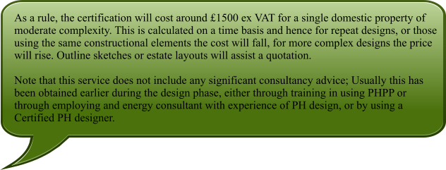 As a rule, the certification will cost around £1500 ex VAT for a single domestic property of moderate complexity. This is calculated on a time basis and hence for repeat designs, or those using the same constructional elements the cost will fall, for more complex designs the price will rise. Outline sketches or estate layouts will assist a quotation.  Note that this service does not include any significant consultancy advice; Usually this has been obtained earlier during the design phase, either through training in using PHPP or through employing and energy consultant with experience of PH design, or by using a Certified PH designer.