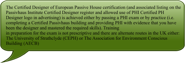 The Certified Designer of European Passive House certification (and associated listing on the Passivhaus Institute Certified Designer register and allowed use of PHI Certified PH Designer logo in advertising) is achieved either by passing a PHI exam or by practice (i.e. completing a Certified Passivhaus building and providing PHI with evidence that you have been the designer and mastered the required skills). Training in preparation for the exam is not prescriptive and there are alternate routes in the UK either: The University of Strathclyde (CEPH) or The Association for Environment Conscious Building (AECB)