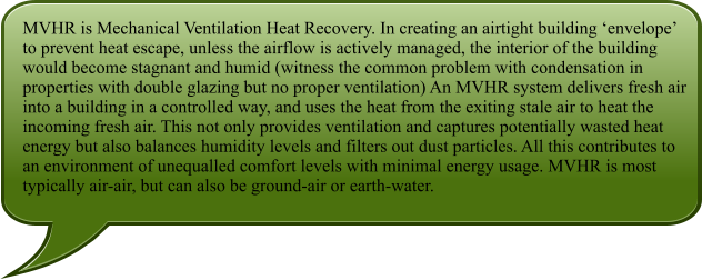MVHR is Mechanical Ventilation Heat Recovery. In creating an airtight building ‘envelope’ to prevent heat escape, unless the airflow is actively managed, the interior of the building would become stagnant and humid (witness the common problem with condensation in properties with double glazing but no proper ventilation) An MVHR system delivers fresh air into a building in a controlled way, and uses the heat from the exiting stale air to heat the incoming fresh air. This not only provides ventilation and captures potentially wasted heat energy but also balances humidity levels and filters out dust particles. All this contributes to an environment of unequalled comfort levels with minimal energy usage. MVHR is most typically air-air, but can also be ground-air or earth-water.