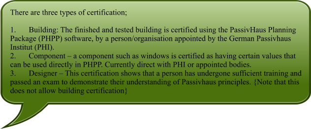 There are three types of certification;  1.	Building: The finished and tested building is certified using the PassivHaus Planning Package (PHPP) software, by a person/organisation appointed by the German Passivhaus Institut (PHI). 2.	Component – a component such as windows is certified as having certain values that can be used directly in PHPP. Currently direct with PHI or appointed bodies. 3.	Designer – This certification shows that a person has undergone sufficient training and passed an exam to demonstrate their understanding of Passivhaus principles. {Note that this does not allow building certification}